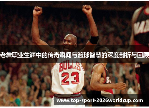老詹职业生涯中的传奇瞬间与篮球智慧的深度剖析与回顾