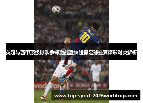 英超与西甲顶级球队争锋激战激情碰撞足球盛宴精彩对决解析 英超与西甲顶级球队争锋激战激情碰撞足球盛宴精彩对决解析