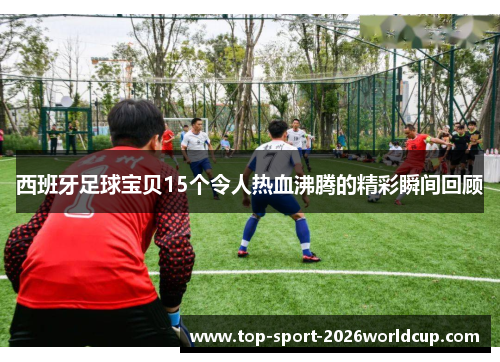 西班牙足球宝贝15个令人热血沸腾的精彩瞬间回顾