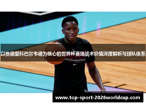 以费德里科巴尔韦德为核心的世界杯赛场战术价值深度解析与球队体系 以费德里科巴尔韦德为核心的世界杯赛场战术价值深度解析与球队体系