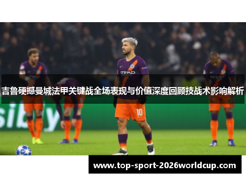 吉鲁硬撼曼城法甲关键战全场表现与价值深度回顾技战术影响解析 吉鲁硬撼曼城法甲关键战全场表现与价值深度回顾技战术影响解析
