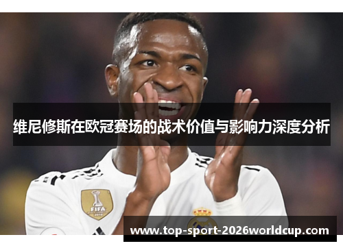 维尼修斯在欧冠赛场的战术价值与影响力深度分析 维尼修斯在欧冠赛场的战术价值与影响力深度分析