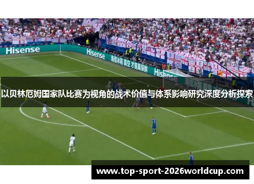 以贝林厄姆国家队比赛为视角的战术价值与体系影响研究深度分析探索 以贝林厄姆国家队比赛为视角的战术价值与体系影响研究深度分析探索