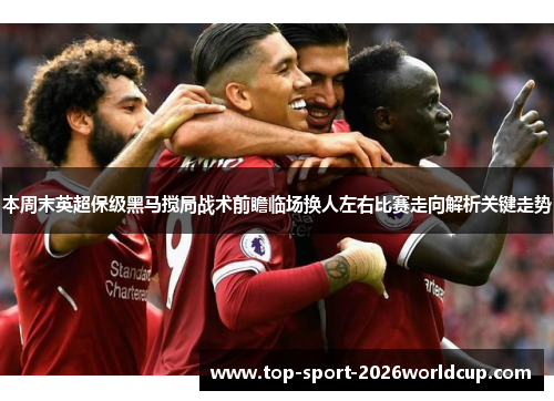 本周末英超保级黑马搅局战术前瞻临场换人左右比赛走向解析关键走势