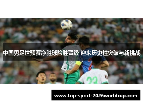 中国男足世预赛净胜球险胜晋级 迎来历史性突破与新挑战 中国男足世预赛净胜球险胜晋级 迎来历史性突破与新挑战