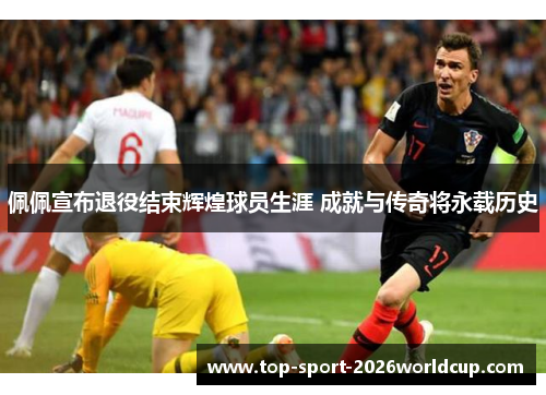 佩佩宣布退役结束辉煌球员生涯 成就与传奇将永载历史