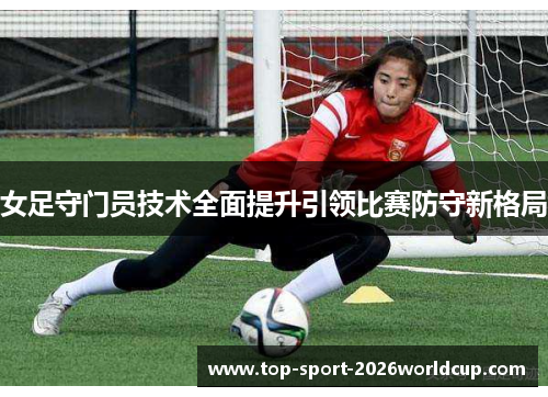 女足守门员技术全面提升引领比赛防守新格局