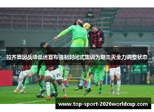 拉齐奥因战绩低迷宣布强制封闭式集训为期三天全力调整状态